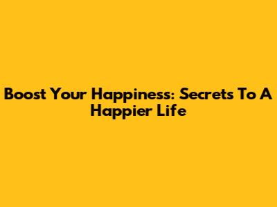 Boost Your Happiness: Secrets To A Happier Life