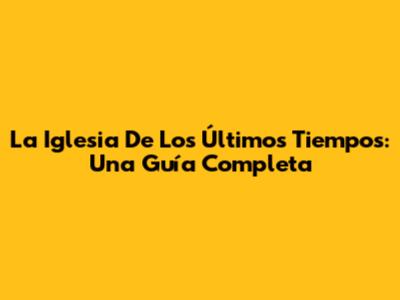 La Iglesia De Los Últimos Tiempos: Una Guía Completa