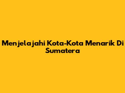 Menjelajahi Kota-Kota Menarik Di Sumatera