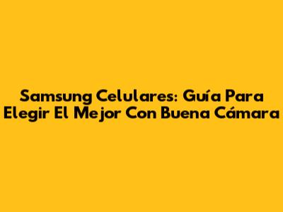 Samsung Celulares: Guía Para Elegir El Mejor Con Buena Cámara