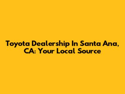 Toyota Dealership In Santa Ana, CA: Your Local Source