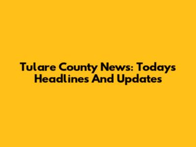 Tulare County News: Today's Headlines And Updates