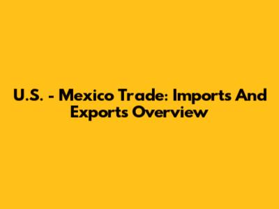 U.S. - Mexico Trade: Imports And Exports Overview